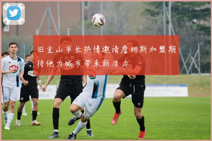 旧金山市长热情邀请詹姆斯加盟期待他为城市带来新活力