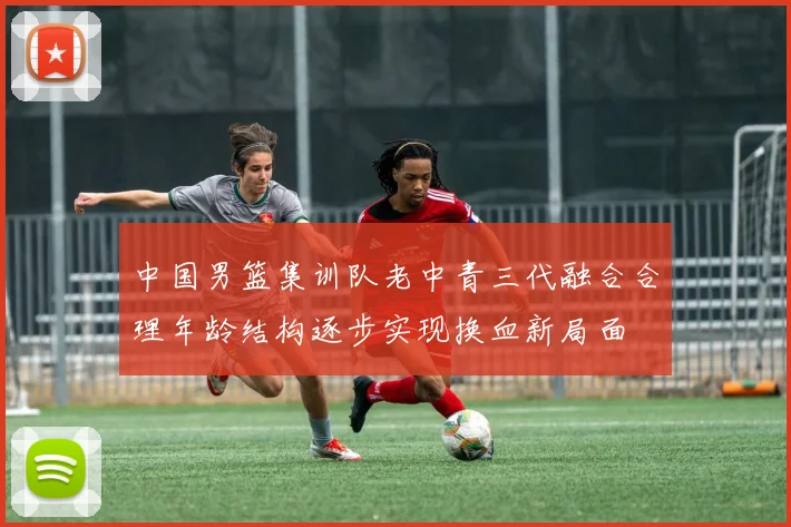 中国男篮集训队老中青三代融合合理年龄结构逐步实现换血新局面