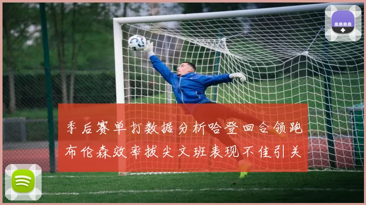 季后赛单打数据分析哈登回合领跑布伦森效率拔尖文班表现不佳引关注