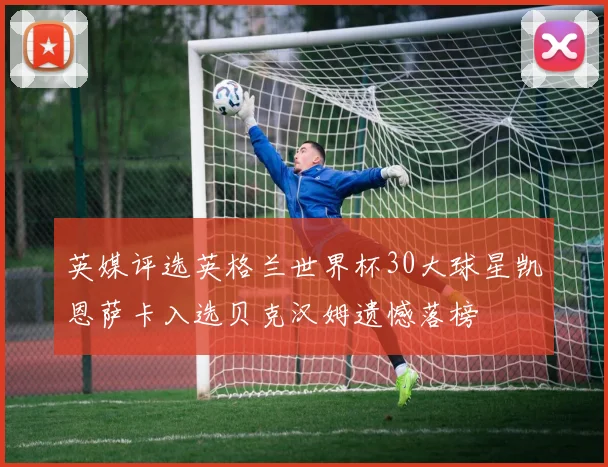 英媒评选英格兰世界杯30大球星凯恩萨卡入选贝克汉姆遗憾落榜