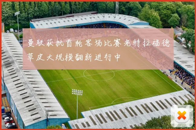 曼联获批首轮客场比赛老特拉福德草皮大规模翻新进行中