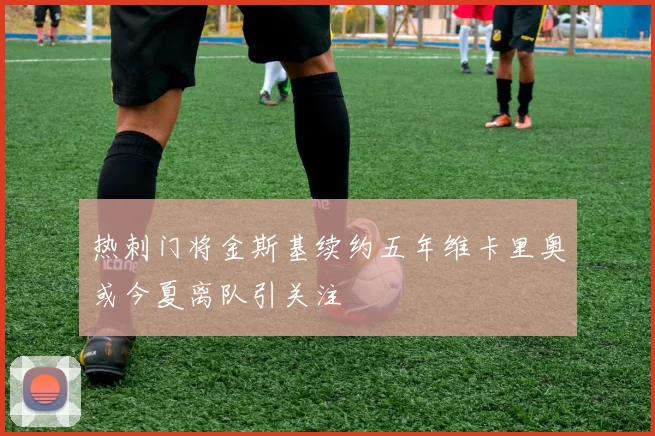 热刺门将金斯基续约五年维卡里奥或今夏离队引关注