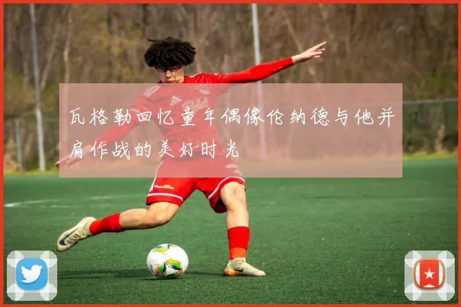 瓦格勒回忆童年偶像伦纳德与他并肩作战的美好时光