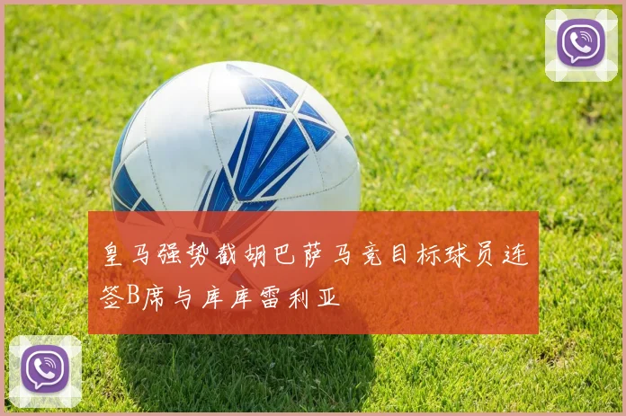 皇马强势截胡巴萨马竞目标球员连签B席与库库雷利亚