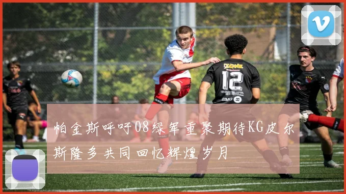 帕金斯呼吁08绿军重聚期待KG皮尔斯隆多共同回忆辉煌岁月