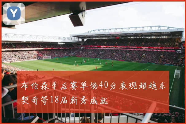 布伦森季后赛单场40分表现超越东契奇等18届新秀成就